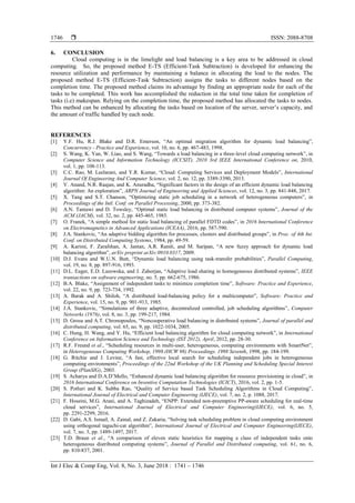  ISSN: 2088-8708
Int J Elec & Comp Eng, Vol. 8, No. 3, June 2018 : 1741 – 1746
1746
6. CONCLUSION
Cloud computing is in the limelight and load balancing is a key area to be addressed in cloud
computing. So, the proposed method E-TS (Efficient-Task Subtraction) is developed for enhancing the
resource utilization and performance by maintaining a balance in allocating the load to the nodes. The
proposed method E-TS (Efficient-Task Subtraction) assigns the tasks to different nodes based on the
completion time. The proposed method claims its advantage by finding an appropriate node for each of the
tasks to be completed. This work has accomplished the reduction in the total time taken for completion of
tasks (i.e) makespan. Relying on the completion time, the proposed method has allocated the tasks to nodes.
This method can be enhanced by allocating the tasks based on location of the server, server‟s capacity, and
the amount of traffic handled by each node.
REFERENCES
[1] Y.F. Hu, R.J. Blake and D.R. Emerson, “An optimal migration algorithm for dynamic load balancing”,
Concurrency - Practice and Experience, vol. 10, no. 6, pp. 467-483, 1998.
[2] S. Wang, K. Yan, W. Liao, and S. Wang, “Towards a load balancing in a three-level cloud computing network”, in
Computer Science and Information Technology (ICCSIT), 2010 3rd IEEE International Conference on, 2010,
vol. 1, pp. 108-113.
[3] C.C. Rao, M. Leelarani, and Y.R. Kumar, “Cloud: Computing Services and Deployment Models”, International
Journal Of Engineering And Computer Science, vol. 2, no. 12, pp. 3389-3390, 2013.
[4] V. Anand, N.R. Raajan, and K. Anuradha, “Significant factors in the design of an efficient dynamic load balancing
algorithm: An exploration”, ARPN Journal of Engineering and Applied Sciences, vol. 12, no. 3, pp. 841-848, 2017.
[5] X. Tang and S.T. Chanson, “Optimizing static job scheduling in a network of heterogeneous computers”, in
Proceedings of the Intl. Conf. on Parallel Processing, 2000, pp. 373-382.
[6] A.N. Tantawi and D. Towsley, “Optimal static load balancing in distributed computer systems”, Journal of the
ACM (JACM), vol. 32, no. 2, pp. 445-465, 1985.
[7] O. Franek, “A simple method for static load balancing of parallel FDTD codes”, in 2016 International Conference
on Electromagnetics in Advanced Applications (ICEAA), 2016, pp. 587-590.
[8] J.A. Stankovic, “An adaptive bidding algorithm for processes, clusters and distributed groups”, in Proc. of 4th Int.
Conf. on Distributed Computing Systems, 1984, pp. 49-59.
[9] A. Karimi, F. Zarafshan, A. Jantan, A.R. Ramli, and M. Saripan, “A new fuzzy approach for dynamic load
balancing algorithm”, arXiv preprint arXiv:0910.0317, 2009.
[10] D.J. Evans and W.U.N. Butt, “Dynamic load balancing using task-transfer probabilities”, Parallel Computing,
vol. 19, no. 8, pp. 897-916, 1993.
[11] D.L. Eager, E.D. Lazowska, and J. Zahorjan, “Adaptive load sharing in homogeneous distributed systems”, IEEE
transactions on software engineering, no. 5, pp. 662-675, 1986.
[12] B.A. Blake, “Assignment of independent tasks to minimize completion time”, Software: Practice and Experience,
vol. 22, no. 9, pp. 723-734, 1992.
[13] A. Barak and A. Shiloh, “A distributed load-balancing policy for a multicomputer”, Software: Practice and
Experience, vol. 15, no. 9, pp. 901-913, 1985.
[14] J.A. Stankovic, “Simulations of three adaptive, decentralized controlled, job scheduling algorithms”, Computer
Networks (1976), vol. 8, no. 3, pp. 199-217, 1984.
[15] D. Grosu and A.T. Chronopoulos, “Noncooperative load balancing in distributed systems”, Journal of parallel and
distributed computing, vol. 65, no. 9, pp. 1022-1034, 2005.
[16] C. Hung, H. Wang, and Y. Hu, “Efficient load balancing algorithm for cloud computing network”, in International
Conference on Information Science and Technology (IST 2012), April, 2012, pp. 28-30.
[17] R.F. Freund et al., “Scheduling resources in multi-user, heterogeneous, computing environments with SmartNet”,
in Heterogeneous Computing Workshop, 1998.(HCW 98) Proceedings. 1998 Seventh, 1998, pp. 184-199.
[18] G. Ritchie and J. Levine, “A fast, effective local search for scheduling independent jobs in heterogeneous
computing environments”, Proceedings of the 22nd Workshop of the UK Planning and Scheduling Special Interest
Group (PlanSIG), 2003.
[19] S. Acharya and D.A.D‟Mello, “Enhanced dynamic load balancing algorithm for resource provisioning in cloud”, in
2016 International Conference on Inventive Computation Technologies (ICICT), 2016, vol. 2, pp. 1-5.
[20] S. Potluri and K. Subba Rao, “Quality of Service based Task Scheduling Algorithms in Cloud Computing”,
International Journal of Electrical and Computer Engineering (IJECE), vol. 7, no. 2, p. 1088, 2017.
[21] F. Hoseini, M.G. Arani, and A. Taghizadeh, “ENPP: Extended non-preemptive PP-aware scheduling for real-time
cloud services”, International Journal of Electrical and Computer Engineering(IJECE), vol. 6, no. 5,
pp. 2291-2299, 2016.
[22] D. Gabi, A.S. Ismail, A. Zainal, and Z. Zakaria, “Solving task scheduling problem in cloud computing environment
using orthogonal taguchi-cat algorithm”, International Journal of Electrical and Computer Engineering(IJECE),
vol. 7, no. 3, pp. 1489-1497, 2017.
[23] T.D. Braun et al., “A comparison of eleven static heuristics for mapping a class of independent tasks onto
heterogeneous distributed computing systems”, Journal of Parallel and Distributed computing, vol. 61, no. 6,
pp. 810-837, 2001.
 