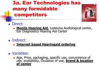 3a. Ear Technologies has many formidable competitorsDirect: Manila Hearing Aid, LedesmaAudiological center, Ear Diagnostics Hearing Aid CenterIndirect: Internet based Hearingaid orderingVariables: Age, Price, packaging, specific use, convenience of use, availability, Occasion of use, brand & location of center