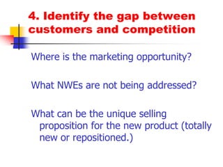 4. Identify the gap between customers and competitionWhere is the marketing opportunity?What NWEs are not being addressed?What can be the unique selling proposition for the new product (totally new or repositioned.)