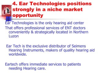 4. Ear Technologies positions strongly in a niche market opportunityEar Technologies is the only hearing aid centerThat offers professional services of ENT doctors conveniently & strategically located in Northern Luzon Ear Tech is the exclusive distributor of Seimens Hearing Instruments, makers of quality hearing aid worldwide.Eartech offers immediate services to patients needing Hearing care.