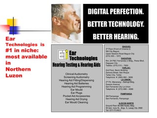 DIGITAL PERFECTION.BETTER TECHNOLOGY.BETTER HEARING.­BAGUIO:3rd Floor (Front of Cinema 2) SM City BaguioUpper Session Road Baguio City(074) 300 – 1972DAGUPAN:Rm. 24 P&C Fernandez 2 Bldg., Perez Blvd. Dagupan CityTelefax: (075) 515 – 7850TARLAC:2nd Floor, Benin BuildingZamora Street, San RoqueTarlac City, TarlacTelephone  #: (065) 982 - 3656LA UNION :2nd Flr. Manarang – Balingit Bldg.Quezon AvenueSan Fernando City La UnionTelephone  #: (072) 888 – 4686PAMPANGASM PampangaSan Fernando, PampangaILOCOS NORTE Ground Floor 80-888 Realty Bldg.59 Gen. luna St., Brgy. 9, Laoag City 2900Tel: 077-7714913Hearing Testing & Hearing AidsEarTechnologiesEar Technologies  is #1 in niche: most available inNorthern LuzonClinical AudiometryScreening AudiometryHearing Aid Fitting/DispensingHearing Aid BatteriesHearing Aid ProgrammingEar MouldEar Plugs Pocket Aid AccessoriesHearing Aid DryingEar Mould Cleaning
