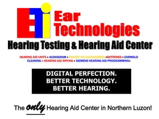 ETIEarTechnologiesHearing Testing & Hearing Aid CenterHEARING AID UNITSAUDIOGRAM POCKET AID ACCESSORIES BATTERIES EARMOLD CLEANING  HEARING AID DRYING SIEMENS HEARING AID PROGRAMMINGDIGITAL PERFECTION.BETTER TECHNOLOGY.BETTER HEARING.The only Hearing Aid Center in Northern Luzon!