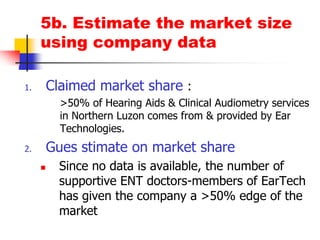 5b. Estimate the market size using company dataClaimed market share : >50% of Hearing Aids & Clinical Audiometry services in Northern Luzon comes from & provided by Ear Technologies.Guesstimate on market shareSince no data is available, the number of supportive ENT doctors-members of EarTech has given the company a >50% edge of the market  