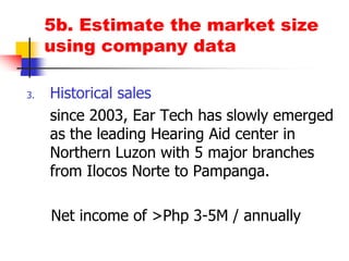5b. Estimate the market size using company dataHistorical salessince 2003, Ear Tech has slowly emerged as the leading Hearing Aid center in Northern Luzon with 5 major branches from Ilocos Norte to Pampanga.     Net income of >Php 3-5M / annually