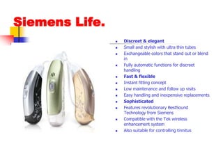 Siemens Life.Discreet & elegantSmall and stylish with ultra thin tubesExchangeable colors that stand out or blend inFully automatic functions for discreet handlingFast & flexibleInstant fitting conceptLow maintenance and follow up visitsEasy handling and inexpensive replacementsSophisticatedFeatures revolutionary BestSound Technology from SiemensCompatible with the Tek wireless enhancement systemAlso suitable for controlling tinnitus