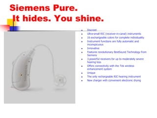 Siemens Pure. It hides. You shine.DiscreetUltra-small RIC (receiver-in-canal) instruments16 exchangeable colors for complete individualityInstrument functions are fully automatic and inconspicuousInnovativeFeatures revolutionary BestSound Technology from Siemens3 powerful receivers for up to moderately severe hearing lossOffers connectivity with the Tek wireless enhancement systemUniqueThe only rechargeable RIC hearing instrumentNew charger with convenient electronic drying