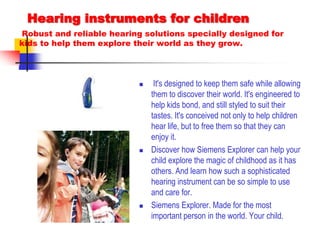 Hearing instruments for children Robust and reliable hearing solutions specially designed for kids to help them explore their world as they grow. It's designed to keep them safe while allowing them to discover their world. It's engineered to help kids bond, and still styled to suit their tastes. It's conceived not only to help children hear life, but to free them so that they can enjoy it.Discover how Siemens Explorer can help your child explore the magic of childhood as it has others. And learn how such a sophisticated hearing instrument can be so simple to use and care for.Siemens Explorer. Made for the most important person in the world. Your child.
