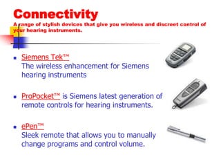ConnectivityA range of stylish devices that give you wireless and discreet control of your hearing instruments.Siemens Tek™The wireless enhancement for Siemens hearing instruments ProPocket™ is Siemens latest generation of remote controls for hearing instruments. ePen™Sleek remote that allows you to manually change programs and control volume. 