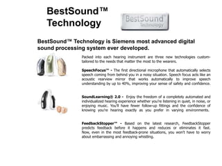 BestSound™ TechnologyBestSound™ Technology is Siemens most advanced digital sound processing system ever developed.Packed into each hearing instrument are three new technologies custom-tailored to the needs that matter the most to the wearers.SpeechFocus™ - The first directional microphone that automatically selects speech coming from behind you in a noisy situation. Speech focus acts like an acoustic rearview mirror that works automatically to improve speech understanding by up to 40%, improving your sense of safety and confidence.  SoundLearning® 2.0-  Enjoy the freedom of a completely automated and individualized hearing experience whether you’re listening in quiet, in noise, or enjoying music. You’ll have fewer follow-up fittings and the confidence of knowing you’re hearing exactly as you prefer in varying environments.   FeedbackStopper™ - Based on the latest research, FeedbackStopper predicts feedback before it happens and reduces or eliminates it fast. Now, even in the most feedback-prone situations, you won't have to worry about embarrassing and annoying whistling.