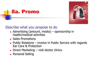 8a. PromoDescribe what you propose to doAdvertising (amount, media) – sponsorship in health/medical activitiesSales PromotionsPublic Relations – involve in Public Service with regards Ear Care & ProtectionDirect Marketing – visit doctor clinicsPersonal Selling