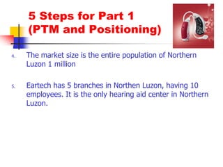 5 Steps for Part 1 (PTM and Positioning)The market size is the entire population of Northern Luzon 1 millionEartech has 5 branches in Northen Luzon, having 10 employees. It is the only hearing aid center in Northern Luzon.