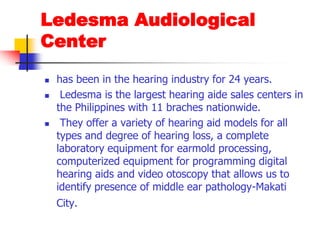 LedesmaAudiological Centerhas been in the hearing industry for 24 years.Ledesma is the largest hearing aide sales centers in the Philippines with 11 braches nationwide. They offer a variety of hearing aid models for all types and degree of hearing loss, a complete laboratory equipment for earmold processing, computerized equipment for programming digital hearing aids and video otoscopy that allows us to identify presence of middle ear pathology-Makati City.