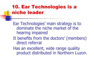 10. Ear Technologies is a niche leaderEar Technologies’ main strategy is to dominate the niche market of the hearing impairedIt benefits from the doctors’ (members) direct referralHas an excellent, wide range quality product distributed in Northern Luzon.