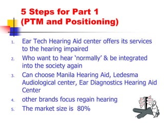 5 Steps for Part 1 (PTM and Positioning)Ear Tech Hearing Aid center offers its services to the hearing impairedWho want to hear ‘normally’ & be integrated into the society againCan choose Manila Hearing Aid, LedesmaAudiological center, Ear Diagnostics Hearing Aid Centerother brands focus regain hearingThe market size is  80%