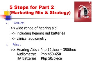 5 Steps for Part 2(Marketing Mix & Strategy)Product: >>wide range of hearing aid>> including hearing aid batteries>> clinical audiometryPrice :>> Hearing Aids : Php 12thou – 350thou Audiometry:    Php 450-650             	     HA Batteries:   Php 50/piece 