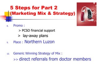 5 Steps for Part 2(Marketing Mix & Strategy)Promo :   > PCSO financial support	>  lay-away plansPlace : Northern LuzonGeneric Winning Strategy of Mix : 	>> direct referrals from doctor members
