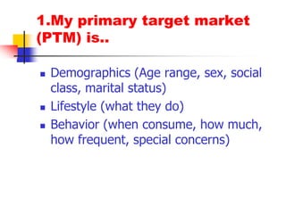 1.My primary target market (PTM) is..Demographics (Age range, sex, social class, marital status)Lifestyle (what they do)Behavior (when consume, how much, how frequent, special concerns)