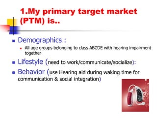1.My primary target market (PTM) is..Demographics : All age groups belonging to class ABCDE with hearing impairment togetherLifestyle (need to work/communicate/socialize): Behavior (use Hearing aid during waking time for communication & social integration)