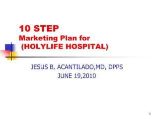 1 10 STEP Marketing Plan for  (HOLYLIFE HOSPITAL) JESUS B. ACANTILADO,MD, DPPS JUNE 19,2010 