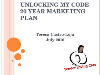 UNLOCKING MY CODE 20 YEAR MARKETING PLAN Teresa Castro-Loja July 2010 Tender Loving Care 