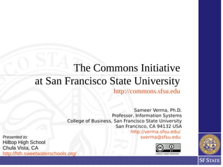 The Commons Initiative
at San Francisco State University
http://commons.sfsu.edu
Unless noted otherwise
Sameer Verma, Ph.D.
Professor, Information Systems
College of Business, San Francisco State University
San Francisco, CA 94132 USA
http://verma.sfsu.edu/
sverma@sfsu.eduPresented to:
Hilltop High School
Chula Vista, CA
http://hth.sweetwaterschools.org/
 
