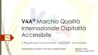V4A®
Marchio Qualità
Internazionale Ospitalità
Accessibile
3 Regole per Comunicare l’Ospitalità Accessibile
Roberto Vitali
CEO & Founder V4A®
#OspitalitàAccessibile #V4A #Accessibileèmeglio
 