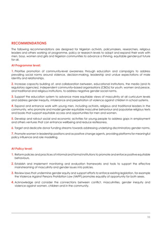 11
Recommendations
The following recommendations are designed for Nigerian activists, policymakers, researchers, religious
leaders and others working at programme, policy or research levels to adapt and expand their work with
men, boys, women and girls and Nigerian communities to advance a thriving, equitable gender-just future
for all.  
At Programme level:
1.	Prioritise promotion of community-level awareness through education and campaigns to address
prevailing social norms around violence, decision-making, leadership and undue expectations of male
identity and relationships.
2.	Increase capacity building of, and collaboration between, educational institutions, the media (and its
regulatory agencies), independent community–based organisations (CBOs) for youth, women and peace,
and traditional and religious institutions, to address negative gender social norms.
3.	Support the education system to advance more equitable views of masculinity at all curriculum levels
and address gender inequity, intolerance and perpetration of violence against children in school systems.
4.	Expand and enhance work with young men, including activists, religious and traditional leaders in the
community, who promote and model gender equitable masculine behaviour and popularise religious texts
and books that support equitable access and opportunities for men and women.
5.	Develop and roll-out social and economic activities for young people to address gaps in employment
and others ventures that can enhance wellbeing and reduce restlessness.
6.	Target and dedicate donor funding streams towards addressing underlying discriminatory gender norms.
7.	Promote women in leadership positions and as positive change agents, providing platforms for meaningful
policy influence and role modelling.
At Policy level:
1.	Reform policies and practices of informal and formal institutions to promote and enforce positive equitable
behaviours.  
2.	Establish and implement monitoring and evaluation frameworks and tools to support the effective
mainstreaming of masculinity and gender issues into policies.
3.	Review laws that undermine gender equity and support efforts to enforce existing legislation, for example
the Violence Against Persons Prohibition Law (VAPP) promotes equality of opportunity for both sexes.
4.	Acknowledge and consider the connections between conflict, masculinities, gender inequity and
violence against women, children and in the community.
 