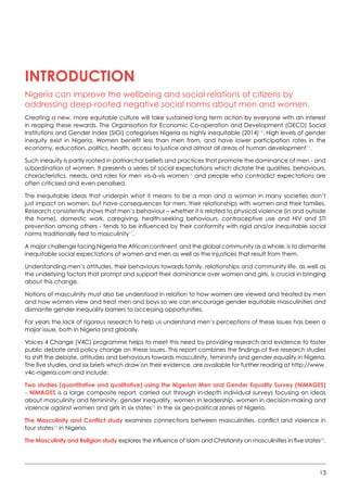 13
Introduction
Nigeria can improve the wellbeing and social relations of citizens by
addressing deep-rooted negative social norms about men and women.
Creating a new, more equitable culture will take sustained long term action by everyone with an interest
in reaping these rewards. The Organisation for Economic Co-operation and Development (OECD) Social
Institutions and Gender Index (SIGI) categorises Nigeria as highly inequitable (2014)14
. High levels of gender
inequity exist in Nigeria. Women benefit less than men from, and have lower participation rates in the
economy, education, politics, health, access to justice and almost all areas of human development15
.  
Such inequity is partly rooted in patriarchal beliefs and practices that promote the dominance of men - and
subordination of women. It presents a series of social expectations which dictate the qualities, behaviours,
characteristics, needs, and roles for men vis-à-vis women16
and people who contradict expectations are
often criticised and even penalised.
The inequitable ideas that underpin what it means to be a man and a woman in many societies don’t
just impact on women, but have consequences for men, their relationships with women and their families.  
Research consistently shows that men’s behaviour – whether it is related to physical violence (in and outside
the home), domestic work, caregiving, health-seeking behaviours, contraceptive use and HIV and STI
prevention among others - tends to be influenced by their conformity with rigid and/or inequitable social
norms traditionally tied to masculinity17
.  
A major challenge facing Nigeria the African continent, and the global community as a whole, is to dismantle
inequitable social expectations of women and men as well as the injustices that result from them.
Understanding men’s attitudes, their behaviours towards family, relationships and community life, as well as
the underlying factors that prompt and support their dominance over women and girls, is crucial in bringing
about this change.
Notions of masculinity must also be understood in relation to how women are viewed and treated by men
and how women view and treat men and boys so we can encourage gender equitable masculinities and
dismantle gender inequality barriers to accessing opportunities.
For years the lack of rigorous research to help us understand men’s perceptions of these issues has been a
major issue, both in Nigeria and globally.
Voices 4 Change (V4C) programme helps to meet this need by providing research and evidence to foster
public debate and policy change on these issues. This report combines the findings of five research studies
to shift the debate, attitudes and behaviours towards masculinity, femininity and gender equality in Nigeria.
The five studies, and six briefs which draw on their evidence, are available for further reading at http://www.
v4c-nigeria.com and include:
Two studies (quantitative and qualitative) using the Nigerian Men and Gender Equality Survey (NiMAGES)
- NiMAGES is a large composite report, carried out through in-depth individual surveys focusing on ideas
about masculinity and femininity, gender inequality, women in leadership, women in decision-making and
violence against women and girls in six states18
in the six geo-political zones of Nigeria.   
The Masculinity and Conflict study examines connections between masculinities, conflict and violence in
four states19
in Nigeria.
The Masculinity and Religion study explores the influence of Islam and Christianity on masculinities in five states20
.
 