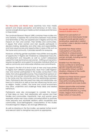 14
BEING A MAN IN NIGERIA: PERCEPTIONS AND REALITIES
The Masculinity and Media study examines how mass media
presents and shapes perception and behaviour of men, boys,
women and girls drawing on media content analysis and interviews
in three states21
.  
The Landmark Research Report (LRR) combines these studies into
one narrative. It explores the connections between masculinities
and femininities as they are experienced in Nigeria and how this
impacts on men and women, their families and communities.
It argues that when women and men equally participate in
decision-making, leadership and other roles and responsibilities,
and have equal access and opportunities in areas of life such as
the home and community, it provides benefits for everyone.
However, achieving gender equitable masculinities and equality
of opportunity in Nigeria are hindered by widespread insecurity,
unemployment and inequality as well as current widespread
support for male dominance over women.  Shifting such dynamics
requires recognition and support for everyday individual efforts as
well as community and nationwide initiatives and commitments.   
This report is the first of its kind to look at men and masculinities
in Nigeria from different perspectives. More than 2,500 Nigerian
men and women participated in the studies conducted in nine
states, from all six geopolitical zones. They shared their opinions on
how men and women should behave, the roles they should play
in the home and the community and the relationships between
them. Participants also discussed how roles and relationships are
lived out in practice as well as how key influencing factors such
as religion, media, conflict, the home and school environment
may drive, undermine and challenge these ideas and related
behaviours.
Participants were also encouraged to consider the impact
of their ideas on men, their relationship with women and their
families and communities. Importantly, men and woman gave
examples where men have made concerted efforts to promote
more peaceful and equitable relations within households and
communities. Socio-demographic characteristics of the studies
included regional, religious, sex and age differences.   
As well as drawing on the five studies, we explore further recent
and relevant data to strengthen key points as appropriate.  
The specific objectives of the
research studies were to:
Explore how perceptions of
masculinity (and stereotypes) hinder
progress towards gender equity /
social justice, especially in relation
to women’s roles in decision-making
and leadership.
Ascertain how these notions
/ perceptions of masculinity
contribute to unequal power
relationships, violence against
women and girls, including harmful
traditional practices.
Establish how the following
factors contribute to reinforcing
gender inequible perceptions
of masculinity: living in conflict
situations, influence of the media
and religious influences.
Explore how these factors support
gender equitable notions of
masculinity including identifying
positive deviants and case studies.
Explore opportunities and barriers
to changing practices of formal
and informal institutions e.g. family,
media, religions that re-inforce
these notions of masculinity.
 