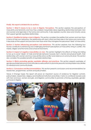 15
Finally, this report is divided into six sections:
Section 1: What it means to be a man in Nigeria: Perceptions. This section explores the perceptions of
masculinity and femininity and how they underpin inequitable ideas regarding relationships between men
and women and rigid roles in the home and community. It also explores counter views and minority voices
that support gender equitable relationships.
Section 2: Realities for being a man in Nigeria. This section considers the realities that women and men face
in terms of their own behaviour, the relationship with each other and their roles in the home and community.
It also looks at the support and sanctions men face when they transgress the perceived ‘ideal’ of masculinity.     
Section 3: Factors influencing perceptions and behaviours. This section explores how the following four
factors contribute to reinforcing and challenging dominant perceptions of masculinity: living in conflict, the
media, religion and the home and school environments.
Section 4: Impact of negative masculinities on men. This section highlights the effects of trying and failing
to live up to social ‘ideals’ of male and female behavior towards men’s mental and physical health, their
relationships with women and how masculinities drive conflict and violence at community level. This section
also considers the possible benefits of equitable relationships.
Section 5: Efforts promoting gender equitable attitudes and practices. This section presents examples of
gender equitable behaviours and attitudes as well as efforts to promote peaceful and equitable masculinities
at individual and community levels.   
Section 6: Conclusions and Recommendations. This section presents conclusions and recommendations for
researchers, programmers, activists and policymakers.
Voices 4 Change hopes the report will prove an important source of evidence for Nigerian activists,
policymakers, researchers, religious and traditional institutions and others. It aims to contribute towards work
with men and boys, women and girls, and Nigerian communities to promote a thriving, equitable, gender-
just future in Nigeria.
 