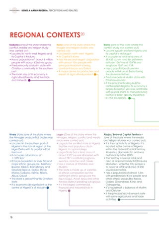 16
BEING A MAN IN NIGERIA: PERCEPTIONS AND REALITIES
REGIONAL CONTEXTS20
Kaduna (one of the state where the
conflict, media and religion study
was carried out)
• Located in north west  Nigeria and
Its Capital is Kaduna
• Has a population of  about 6 million
people with about 63 ethnic group
• Predominantly a Muslim state with  
Christian community in the southern
part
• The main stay of its economy is
agriculture/forestry and livestock,
and minerals
Kano (one of the state where the
Images and religion studies was
carried out)
• Located in north west  Nigeria
• Its Capital is Kano
• Has the second largest  population
with almost 10m people with
principal inhabitant s being
dominant Hausa and Fulani
• A major centre for production and
export of agricultural product
Borno (one of the state where the
conflict study was carried out)
• Locate in north eastern Nigeria and
its capital is Maiduguri
• It occupies a total land area of
69,435 sq. km  and lies between
latitude 10Â°N and 13Â°N and
longitude 12Â° and 15Â
• Has a population of over 4m
people with Kanuri, Babur being
the dominant ethnic
• Predominantly a Muslim state with
Christian minority
• It the principal trading hub for
northeastern Nigeria. Its economy is
largely based on services and trade
with a small share of manufacturing
but have been greatly impacted
by the insurgency
Rivers State (one of the state where
the Nimages and conflict studies was
carried out)
• Located in the southern part of
Nigeria in the rich oil region of the
Niger Delta with its capital in Port
Harcourt
• It occupies a landmass of
11,077 km²
• It has a population of over 5m and
major ethnic groups are  Kalahari,
lkwerre, Okrika, lbani (Bonny and
Opobo) Ekpeye, Ogba, Etche,
Khana, Gokana, Eleme, Ndoni,
Abua, Odual
• The state is predominantly Christian
state
• It is economically significant as the
centre of Nigeria’s oil industry
Lagos (One of the state where the
Nimages, religion, conflict and media
study were carried out)
• Lagos is the smallest state in Nigeria
but the most populous city in
Nigeria, it capital is Ikeja 
• Lagos State has a land mass of
about 3,577 square kilometers with
about 787 constituting lagoons,
swamps, marches and creeks 
• Has a mixture of Christian and
Muslims 
• The State is made up of varieties
of ethnic composition but the
dominant ethnic gorups are the
Egun (Ogu), Awori, Ijebu and other
Yoruba dialect speaking sub groups 
• It is the largest commercial,
financial and industrial hub in
Nigeria
Abuja / Federal Capital Territory –
(one of the state where the media
and religion studies was carried out)
• It is the capital city of Nigeria. It is
located in the centre of Nigeria,
within the Federal Capital Territory.
Abuja is a planned city, and was
built mainly in the 1980s.
• The Territory covers a total land
area of approximately 8,000 square
kilometers, while the City proper is
to cover a total land area of 250
square kilometers.
• Has a population of almost 1.5m
with predominant Kwa people and  
other ethnic groups like Bassas,
Gades, Gwandaras, Koros and
Ganaganas,
• It’s has almost a balance of Muslim
and Christian
• It the principal a civil servant state
with some agricultural and trade
activities
 