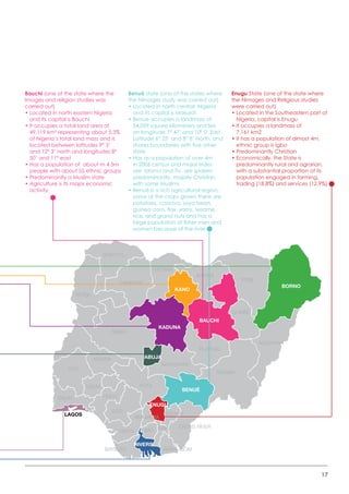 17
BORNO
YOBE
JIGAWA
KANO
GOMBE
ADAMAWA
TARABA
PLATEAU
BAUCHI
KADUNA
ABUJA
KOGI
NASARAWA
ENUGU
ANAMBRA
BENUÉ
CROSS RIVER
BAYELSA
IMO
ABIA
EBONYI
RIVERS
AKWA-IBOM
KATSINA
ZAMFARA
SOKOTO
KEBBI
NIGER
KWARA
OYO
OGUN
LAGOS
OSUN
ONDO
EDO
DELTA
Bauchi (one of the state where the
Images and religion studies was
carried out)
• Located in north eastern Nigeria
and its capital is Bauchi
• It occupies a total land area of
49,119 km² representing about 5.3%
of Nigeria’s total land mass and is
located between latitudes 9° 3’
and 12° 3’ north and longitudes 8°
50’ and 11° east
• Has a population of  about m 4.5m
people with about 55 ethnic groups
• Predominantly a Muslim state
• Agriculture is its major economic
activity
Benué state (one of the states where
the Nimages study was carried out)
• Located in north central  Nigeria
and its capital is Makurdi
• Benue occupies a landmass of
34,059 square kilometers and lies
on longitude 7° 47’ and 10° 0’ East.
Latitude 6° 25’ and 8° 8’ North; and
shares boundaries with five other
state
• Has as a population of over 4m
in 2006 census and major trides
are  Idoma and Tiv, are spoken
predominantly. majorly Christian
with some Muslims
• Benué is a rich agricultural region;
some of the crops grown there are
potatoes, cassava, soya bean,
guinea corn, flax, yams, sesame,
rice, and grand nuts and has a
large population of fisher men and
women because of the river
Enugu State (one of the state where
the Nimages and Religious studies
were carried out)
• Located in the Southeastern part of
Nigeria, capital is Enugu
• It occupies a landmass of
7,161 km2
• It has a population of almost 4m,
ethnic group is Igbo
• Predominantly Christian
• Economically, the State is
predominantly rural and agrarian,
with a substantial proportion of its
population engaged in farming,
trading (18.8%) and services (12.9%)
 