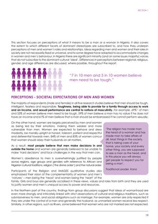 19
SECTION 1
This section focuses on perceptions of what it means to be a man or a woman in Nigeria. It also covers
the extent to which different facets of dominant stereotypes are subscribed to, and how they underpin
perceptions of men and women’s roles and relationships. Ideas regarding men and women and their roles in
society are not necessarily fixed or universal, and to some degree have adapted to accommodate changes
in women and men’s behaviour. In Nigeria there are significant minority (and on some issues majority) voices
that do not subscribe to the dominant cultural ‘ideal’. Differences in perceptions between regional, religious,
gender, and age differences are discussed, where possible, throughout the report.
“7 in 10 men and 5 in 10 women believe
men need to be tough.”
PERCEPTIONS - SOCIETAL EXPECTATIONS OF MEN AND WOMEN
The majority of respondents (male and female) in all five research studies believe that men should be tough,
intelligent, fearless and responsible. Toughness, being able to provide for a family through access to work
and an income, and sexual performance are central to notions of masculinity. For example, 69%22
of men
and 53% of women believe men need to be tough, 59% of men believe a man has no value if he does not
have an income and 61% of men believe that a man should be embarrassed if he cannot perform sexually.
On the other hand, women are largely perceived by men and women
as being led by their emotions, making them weaker and more
vulnerable than men. Women are expected to behave and dress
modestly, be morally upright or honest, tolerant, patient and respectful
and deferential towards men. 84% of men and 83% of women concur
that women should obey their husbands on all matters.
As a result, most people believe that men make decisions in and
outside the home and women are generally believed to be unable to
make ‘hard decisions’ and face challenges in the way that men can.
Women’s obedience to men is overwhelmingly justified by people
across regions, age groups and genders with reference to African and
Nigerian cultural traditions, religion (‘the divine order’) and the natural order.
Participants of the Religion and IMAGES qualitative studies also
emphasised their vision of the complementarity of women and men’s
‘natures’ – men being the ‘head’ and women being the ‘heart’ of the
family. Girls and boys are generally socialised in these views, values and roles from birth and they are used
to justify women and men’s unequal access to power and resources.
In the Northern part of the country, findings from group discussions suggest that ideas of womanhood are
even more strongly and intricately linked with strict observations of cultural and religious traditions, such as
submissiveness to men, and social obligations such as marriage. For example, women are only respected if
they are under the control of a man and generally the husband, as unmarried women receive less respect.
Similarly, in other regions, such as Rivers, some believed that women who are not married are not respected.
‘The religion has made man
the head of a woman and has
made man to take affairs of
all. Most things in the society,
that is taking care of your
home, your society and every
other thing, you are supposed
to see a man as the head, and
in this place you will always
get people to respect you for
being a man’.
Traditional Leader, Kano
 
