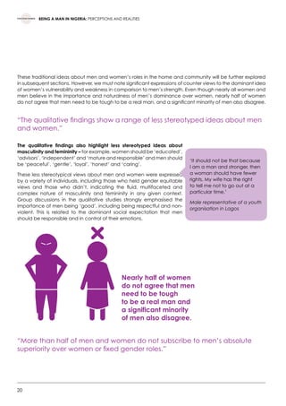 20
BEING A MAN IN NIGERIA: PERCEPTIONS AND REALITIES
These traditional ideas about men and women’s roles in the home and community will be further explored
in subsequent sections. However, we must note significant expressions of counter views to the dominant idea
of women’s vulnerability and weakness in comparison to men’s strength. Even though nearly all women and
men believe in the importance and naturalness of men’s dominance over women, nearly half of women
do not agree that men need to be tough to be a real man, and a significant minority of men also disagree.
“The qualitative findings show a range of less stereotyped ideas about men
and women.”
The qualitative findings also highlight less stereotyped ideas about
masculinity and femininity – for example, women should be ‘educated’,
‘advisors’, ‘independent’ and ‘mature and responsible’ and men should
be ‘peaceful’, ‘gentle’, ‘loyal’, ‘honest’ and ‘caring’.
These less stereotypical views about men and women were expressed
by a variety of individuals, including those who held gender equitable
views and those who didn’t, indicating the fluid, multifaceted and
complex nature of masculinity and femininity in any given context.
Group discussions in the qualitative studies strongly emphasised the
importance of men being ‘good’, including being respectful and non-
violent. This is related to the dominant social expectation that men
should be responsible and in control of their emotions.
“More than half of men and women do not subscribe to men’s absolute
superiority over women or fixed gender roles.”
Nearly half of women
do not agree that men
need to be tough
to be a real man and
a significant minority
of men also disagree.
‘It should not be that because
I am a man and stronger, then
a woman should have fewer
rights. My wife has the right
to tell me not to go out at a
particular time.’
Male representative of a youth
organisation in Lagos
 