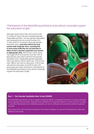 21
SECTION 1
“Participants of the NiMAGES quantitative study almost universally support
the education of girls.”
Although nearly half of men and women hold
a number of views that are considered gender
inequitable (see Box 1 for how gender equitability
was assessed) and only a small number (3 in
10 men and 2 in 10 women) hold high gender
equitable views, more than half of men and
women hold moderate views, meaning that
in some areas of life they do not subscribe to
ideas of men’s absolute superiority over women
or rigid gender roles. Men living in urban areas,
men aged 29-39 and women and men with at
least primary education hold the most gender
equitable views. Moderately gender equitable
views are held by 57% of urban men, 51% of rural
men, 38% of men with no education, 51% of men
with primary education and 57% of men with
secondary education and above. Participants of
the NiMAGES quantitative study almost universally
support the education of girls.
Box 1 - the Gender Equitable Men Scale (GEMS)
The NiMAGES quantitative study in Nigeria employed GEMS, a validated instrument to assess attitudes
about gender that has been adapted and validated in household research in more than 20 countries
– and other field-tested and validated questions on men’s attitudes and practices related to gender
equality.
See Annex 3 for a list of factors included in the Scale for Nigeria as well as the findings from interviews
related to the Scale.
 