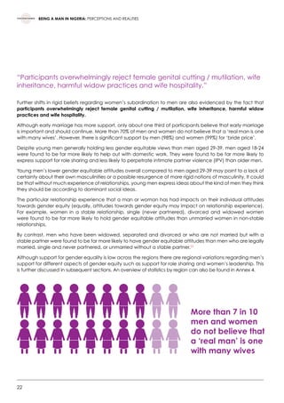 22
BEING A MAN IN NIGERIA: PERCEPTIONS AND REALITIES
“Participants overwhelmingly reject female genital cutting / mutilation, wife
inheritance, harmful widow practices and wife hospitality.”
Further shifts in rigid beliefs regarding women’s subordination to men are also evidenced by the fact that
participants overwhelmingly reject female genital cutting / mutilation, wife inheritance, harmful widow
practices and wife hospitality.
Although early marriage has more support, only about one third of participants believe that early marriage
is important and should continue. More than 70% of men and women do not believe that a ‘real man is one
with many wives’. However, there is significant support by men (98%) and women (99%) for ‘bride price’.
Despite young men generally holding less gender equitable views than men aged 29-39, men aged 18-24
were found to be far more likely to help out with domestic work. They were found to be far more likely to
express support for role sharing and less likely to perpetrate intimate partner violence (IPV) than older men.
Young men’s lower gender equitable attitudes overall compared to men aged 29-39 may point to a lack of
certainty about their own masculinities or a possible resurgence of more rigid notions of masculinity. It could
be that without much experience of relationships, young men express ideas about the kind of men they think
they should be according to dominant social ideas.
The particular relationship experience that a man or woman has had impacts on their individual attitudes
towards gender equity (equally, attitudes towards gender equity may impact on relationship experience).
For example, women in a stable relationship, single (never partnered), divorced and widowed women
were found to be far more likely to hold gender equitable attitudes than unmarried women in non-stable
relationships.
By contrast, men who have been widowed, separated and divorced or who are not married but with a
stable partner were found to be far more likely to have gender equitable attitudes than men who are legally
married, single and never partnered, or unmarried without a stable partner.23
Although support for gender equality is low across the regions there are regional variations regarding men’s
support for different aspects of gender equity such as support for role sharing and women’s leadership. This
is further discussed in subsequent sections. An overview of statistics by region can also be found in Annex 4.
More than 7 in 10
men and women
do not believe that
a ‘real man’ is one
with many wives
 
