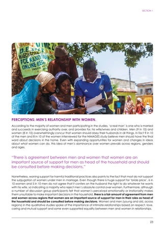 23
SECTION 1
PERCEPTIONS: Men’s relationship with women.
According to the majority of women and men participating in the studies, ‘a real man’ is one who is married
and succeeds in exercising authority over, and provides for, his wife/wives and children. Men (9 in 10) and
women (8 in 10) overwhelmingly concur that women should obey their husbands in all things. In fact 9 in 10
of the men and 8 in 10 of the women interviewed for the NiMAGES study believe men should have the final
word about decisions in the home. Even with expanding opportunities for women and changes in ideas
about what women can do, this idea of men’s dominance over women prevails across regions, genders
and ages.
“There is agreement between men and women that women are an
important source of support for men as head of the household and should
be consulted before making decisions.”
Nonetheless, waning support for harmful traditional practices also points to the fact that most do not support
the subjugation of women under men in marriage. Even though there is huge support for ‘bride price’, 6 in
10 women and 5 in 10 men do not agree that it confers on the husband the right to do whatever he wants
with his wife, so indicating a majority who reject men’s absolute control over women. Furthermore, although
a number of discussion group participants felt that women’s perceived emotionality or irrationality makes
them unsuitable to make important decisions in the household, there is a fair amount of agreement from men
and women across regions that women are an important source of support for men in their roles as head of
the household and should be consulted before making decisions. Women and men (young and old, across
regions) in the qualitative studies spoke of the importance of intimate relationships based on respect, love,
caring and mutual support and some even supported equality between men and women in relationships.
 