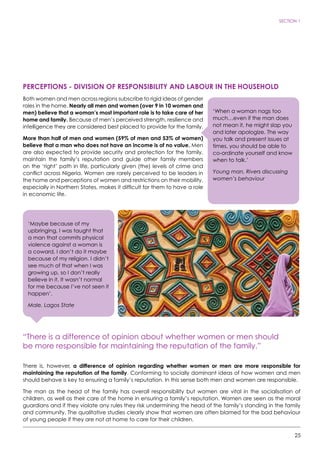 25
SECTION 1
PERCEPTIONS - DIVISION OF RESPONSIBILITY AND LABOUR IN THE HOUSEHOLD
Both women and men across regions subscribe to rigid ideas of gender
roles in the home. Nearly all men and women (over 9 in 10 women and
men) believe that a woman’s most important role is to take care of her
home and family. Because of men’s perceived strength, resilience and
intelligence they are considered best placed to provide for the family.
More than half of men and women (59% of men and 53% of women)
believe that a man who does not have an income is of no value. Men
are also expected to provide security and protection for the family,
maintain the family’s reputation and guide other family members
on the ‘right’ path in life, particularly given (the) levels of crime and
conflict across Nigeria. Women are rarely perceived to be leaders in
the home and perceptions of women and restrictions on their mobility,
especially in Northern States, makes it difficult for them to have a role
in economic life.
“There is a difference of opinion about whether women or men should
be more responsible for maintaining the reputation of the family.”
There is, however, a difference of opinion regarding whether women or men are more responsible for
maintaining the reputation of the family. Conforming to socially dominant ideas of how women and men
should behave is key to ensuring a family’s reputation. In this sense both men and women are responsible.
The man as the head of the family has overall responsibility but women are vital in the socialisation of
children, as well as their care of the home in ensuring a family’s reputation. Women are seen as the moral
guardians and if they violate any rules they risk undermining the head of the family’s standing in the family
and community. The qualitative studies clearly show that women are often blamed for the bad behaviour
of young people if they are not at home to care for their children.
‘When a woman nags too
much…even if the man does
not mean it, he might slap you
and later apologize. The way
you talk and present issues at
times, you should be able to
co-ordinate yourself and know
when to talk.’
Young man, Rivers discussing
women’s behaviour
‘Maybe because of my
upbringing, I was taught that
a man that commits physical
violence against a woman is
a coward, I don’t do it maybe
because of my religion. I didn’t
see much of that when I was
growing up, so I don’t really
believe in it. It wasn’t normal
for me because I’ve not seen it
happen’.
Male, Lagos State
 