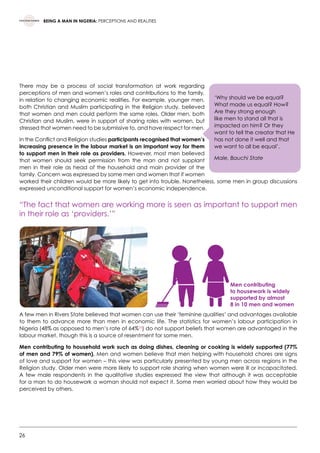 26
BEING A MAN IN NIGERIA: PERCEPTIONS AND REALITIES
There may be a process of social transformation at work regarding
perceptions of men and women’s roles and contributions to the family,
in relation to changing economic realities. For example, younger men,
both Christian and Muslim participating in the Religion study, believed
that women and men could perform the same roles. Older men, both
Christian and Muslim, were in support of sharing roles with women, but
stressed that women need to be submissive to, and have respect for men.
In the Conflict and Religion studies participants recognised that women’s
increasing presence in the labour market is an important way for them
to support men in their role as providers. However, most men believed
that women should seek permission from the man and not supplant
men in their role as head of the household and main provider of the
family. Concern was expressed by some men and women that if women
worked their children would be more likely to get into trouble. Nonetheless, some men in group discussions
expressed unconditional support for women’s economic independence.
“The fact that women are working more is seen as important to support men
in their role as ‘providers.’”
A few men in Rivers State believed that women can use their ‘feminine qualities’ and advantages available
to them to advance more than men in economic life. The statistics for women’s labour participation in
Nigeria (48% as opposed to men’s rate of 64%26
) do not support beliefs that women are advantaged in the
labour market, though this is a source of resentment for some men.
Men contributing to household work such as doing dishes, cleaning or cooking is widely supported (77%
of men and 79% of women). Men and women believe that men helping with household chores are signs
of love and support for women – this view was particularly presented by young men across regions in the
Religion study. Older men were more likely to support role sharing when women were ill or incapacitated.
A few male respondents in the qualitative studies expressed the view that although it was acceptable
for a man to do housework a woman should not expect it. Some men worried about how they would be
perceived by others.
‘Why should we be equal?
What made us equal? How?
Are they strong enough
like men to stand all that is
impacted on him? Or they
want to tell the creator that He
has not done it well and that
we want to all be equal’.
Male, Bauchi State
Men contributing
to housework is widely
supported by almost
8 in 10 men and women
 