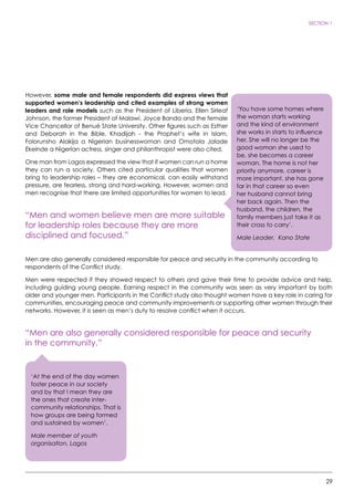 29
SECTION 1
However, some male and female respondents did express views that
supported women’s leadership and cited examples of strong women
leaders and role models such as the President of Liberia, Ellen Sirleaf
Johnson, the former President of Malawi, Joyce Banda and the female
Vice Chancellor of Benué State University. Other figures such as Esther
and Deborah in the Bible, Khadijah - the Prophet’s wife in Islam,
Folorunsho Alakija a Nigerian businesswoman and Omotola Jalade
Ekeinde a Nigerian actress, singer and philanthropist were also cited.
One man from Lagos expressed the view that if women can run a home
they can run a society. Others cited particular qualities that women
bring to leadership roles – they are economical, can easily withstand
pressure, are fearless, strong and hard-working. However, women and
men recognise that there are limited opportunities for women to lead.
“Men and women believe men are more suitable
for leadership roles because they are more
disciplined and focused.”
Men are also generally considered responsible for peace and security in the community according to
respondents of the Conflict study.
Men were respected if they showed respect to others and gave their time to provide advice and help,
including guiding young people. Earning respect in the community was seen as very important by both
older and younger men. Participants in the Conflict study also thought women have a key role in caring for
communities, encouraging peace and community improvements or supporting other women through their
networks. However, it is seen as men’s duty to resolve conflict when it occurs.
“Men are also generally considered responsible for peace and security
in the community.”
‘You have some homes where
the woman starts working
and the kind of environment
she works in starts to influence
her. She will no longer be the
good woman she used to
be, she becomes a career
woman. The home is not her
priority anymore, career is
more important, she has gone
far in that career so even
her husband cannot bring
her back again. Then the
husband, the children, the
family members just take it as
their cross to carry’.
Male Leader, Kano State
‘At the end of the day women
foster peace in our society
and by that I mean they are
the ones that create inter-
community relationships. That is
how groups are being formed
and sustained by women’.
Male member of youth
organisation, Lagos
 