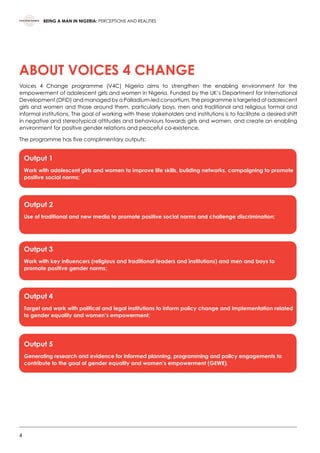 4
BEING A MAN IN NIGERIA: PERCEPTIONS AND REALITIES
ABOUT VOICES 4 CHANGE
Voices 4 Change programme (V4C) Nigeria aims to strengthen the enabling environment for the
empowerment of adolescent girls and women in Nigeria. Funded by the UK’s Department for International
Development (DFID) and managed by a Palladium-led consortium, the programme is targeted at adolescent
girls and women and those around them, particularly boys, men and traditional and religious formal and
informal institutions. The goal of working with these stakeholders and institutions is to facilitate a desired shift
in negative and stereotypical attitudes and behaviours towards girls and women, and create an enabling
environment for positive gender relations and peaceful co-existence.  
The programme has five complimentary outputs:
Output 1
Work with adolescent girls and women to improve life skills, building networks, campaigning to promote
positive social norms;
Output 2
Use of traditional and new media to promote positive social norms and challenge discrimination;
Output 3
Work with key influencers (religious and traditional leaders and institutions) and men and boys to
promote positive gender norms;
Output 4
Target and work with political and legal institutions to inform policy change and implementation related
to gender equality and women’s empowerment;
Output 5
Generating research and evidence for informed planning, programming and policy engagements to
contribute to the goal of gender equality and women’s empowerment (GEWE).
 