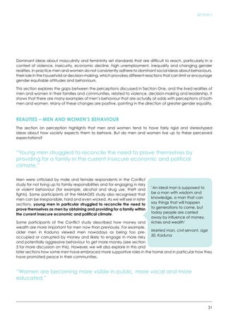 31
SECTION 2
Dominant ideas about masculinity and femininity set standards that are difficult to reach, particularly in a
context of violence, insecurity, economic decline, high unemployment, inequality and changing gender
realities. In practice men and women do not consistently adhere to dominant social ideas about behaviours,
their role in the household or decision-making, which provokes different reactions that can limit or encourage
gender equitable attitudes and behaviours.
This section explores the gaps between the perceptions discussed in Section One, and the lived realities of
men and women in their families and communities, related to violence, decision-making and leadership. It
shows that there are many examples of men’s behaviour that are actually at odds with perceptions of both
men and women. Many of these changes are positive, pointing in the direction of greater gender equality.
REALITIES – MEN AND WOMEN’S BEHAVIOUR
The section on perception highlights that men and women tend to have fairly rigid and stereotyped
ideas about how society expects them to behave. But do men and women live up to these perceived
expectations?
“Young men struggled to reconcile the need to prove themselves by
providing for a family in the current insecure economic and political
climate.”
Men were criticised by male and female respondents in the Conflict
study for not living up to family responsibilities and for engaging in risky
or violent behaviour (for example, alcohol and drug use, theft and
fights). Some participants of the NiMAGES study also recognised that
men can be irresponsible, hard and even wicked. As we will see in later
sections, young men in particular struggled to reconcile the need to
prove themselves as men by obtaining and providing for a family within
the current insecure economic and political climate.
Some participants of the Conflict study described how money and
wealth are more important for men now than previously. For example,
older men in Kaduna viewed men nowadays as being too pre-
occupied or corrupted by money and likely to engage in more risky
and potentially aggressive behaviour to get more money (see section
3 for more discussion on this). However, we will also explore in this and
later sections how some men have embraced more supportive roles in the home and in particular how they
have promoted peace in their communities.
“Women are becoming more visible in public, more vocal and more
educated.”
’An ideal man is supposed to
be a man with wisdom and
knowledge, a man that can
say things that will happen
to generations to come, but
today people are carried
away by influence of money,
riches and wealth’
Married man, civil servant, age
50, Kaduna
 