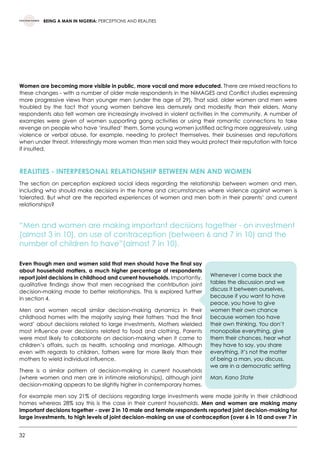32
BEING A MAN IN NIGERIA: PERCEPTIONS AND REALITIES
Women are becoming more visible in public, more vocal and more educated. There are mixed reactions to
these changes - with a number of older male respondents in the NiMAGES and Conflict studies expressing
more progressive views than younger men (under the age of 29). That said, older women and men were
troubled by the fact that young women behave less demurely and modestly than their elders. Many
respondents also felt women are increasingly involved in violent activities in the community. A number of
examples were given of women supporting gang activities or using their romantic connections to take
revenge on people who have ‘insulted’ them. Some young women justified acting more aggressively, using
violence or verbal abuse, for example, needing to protect themselves, their businesses and reputations
when under threat. Interestingly more women than men said they would protect their reputation with force
if insulted.
REALITIES - INTERPERSONAL RELATIONSHIP BETWEEN MEN AND WOMEN
The section on perception explored social ideas regarding the relationship between women and men,
including who should make decisions in the home and circumstances where violence against women is
tolerated. But what are the reported experiences of women and men both in their parents’ and current
relationships?
“Men and women are making important decisions together - on investment
(almost 3 in 10), on use of contraception (between 6 and 7 in 10) and the
number of children to have”(almost 7 in 10).
Even though men and women said that men should have the final say
about household matters, a much higher percentage of respondents
report joint decisions in childhood and current households. Importantly,
qualitative findings show that men recognised the contribution joint
decision-making made to better relationships. This is explored further
in section 4.
Men and women recall similar decision-making dynamics in their
childhood homes with the majority saying their fathers ‘had the final
word’ about decisions related to large investments. Mothers wielded
most influence over decisions related to food and clothing. Parents
were most likely to collaborate on decision-making when it came to
children’s affairs, such as health, schooling and marriage. Although
even with regards to children, fathers were far more likely than their
mothers to wield individual influence.
There is a similar pattern of decision-making in current households
(where women and men are in intimate relationships), although joint
decision-making appears to be slightly higher in contemporary homes.
For example men say 21% of decisions regarding large investments were made jointly in their childhood
homes whereas 28% say this is the case in their current households. Men and women are making many
important decisions together - over 2 in 10 male and female respondents reported joint decision-making for
large investments, to high levels of joint decision-making on use of contraception (over 6 in 10 and over 7 in
Whenever I come back she
tables the discussion and we
discuss it between ourselves,
because if you want to have
peace, you have to give
women their own chance
because women too have
their own thinking. You don’t
monopolise everything, give
them their chances, hear what
they have to say, you share
everything, it’s not the matter
of being a man, you discuss,
we are in a democratic setting
Man, Kano State
 