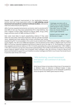 34
BEING A MAN IN NIGERIA: PERCEPTIONS AND REALITIES
Despite some apparent improvements in the relationship between
women and men, study respondents affirm that wife battering, sexual
harassment and assault are common in all study locations, followed by
rape and verbal abuse (see Figure 3).
42% of women experienced physical, economic and/ or emotional IPV
and 40% of men say they have perpetrated IPV in their lifetimes. The
rate is highest in Rivers (53%) followed by Benué (42%), Enugu (41%),
Lagos and Kano (both at 38%) and Bauchi (37%)30,31
.
Men were more likely to report perpetrating violence if they were
older, less educated, informally employed, held less gender equitable
views, experienced work related stress and/or witnessed their mother
experiencing IPV. It is not possible in this current study to determine if VAWG is increasing in different regions
across Nigeria. The 2013 and 2008 Demographic and Household Surveys (DHS) in Nigeria both found that
28% of all women reported experiencing physical violence since the age of 15. The proportion of women
who experienced physical violence in the 12 months preceding the survey decreased from 15% in 2008 to
11% in 2013. However, young men and women participating in the Conflict study felt that violence, including
sexual violence against women had increased. Early marriage is also still common in Bauchi, Benué and
Kano and the level of support for such traditions as early marriage and FGM is much lower than levels found
in practice (see Annex 2 for more).
“Wife battering, sexual harassment
and assault are common in all study
locations.”
While Figure 3 does not provide a full picture of  the presence
of different types of violence in different States, it does
illustrate that some participants of the NiMAGES qualitative
study recognise that VAWG goes beyond hitting.
‘Marriage was done with or
without love, our grandparents
were forced to marry a person
they didn’t love, but these
days we choose whoever we
want to get married to’
Married woman, trader, age
48, Ikorodu in Lagos
 