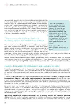 36
BEING A MAN IN NIGERIA: PERCEPTIONS AND REALITIES
Because most Nigerian men and women believe that marriage gives
a man sexual rights over a woman, many men wouldn’t perceive
that they might be committing rape in the context of their marriage.
Furthermore, these attitudes start early as one third of men report that
before the age of 18 they have touched and sexually interacted with
girls. These figures reveal a high level of men’s sense of sexual entitlement
over women. In Enugu and Lagos, forced marriage was considered a
common form of violence particularly when a young man impregnates
a girl and is pressured to marry her.
“Women encounter significant barriers to
accessing support after experiencing violence.”
Women and men acknowledge significant barriers to women receiving
help after experiencing violence. For example, rather than punish
abusers, police sometimes dismiss violent acts against women as a
“family matter,” or something meant to be resolved in the home itself33
.
Other obstacles and reasons why women do not seek help include
stigma and shame, a desire to maintain privacy, distrust of law enforcement, poor implementation of existing
laws, fear of losing the marriage, guilt, love for their partner and illiteracy.
Despite worryingly high levels of violence against women there exists a widespread belief that physical
violence against women is unacceptable (previous section 1). There are also a variety of individual and
community efforts at preventing VAWG and violence more generally – this is further discussed in section five.
REALITIES - THE DIVISION OF RESPONSIBILITY AND LABOUR IN THE HOME
The section on perception outlines the dominant ideas regarding women and men’s roles in caring for
children, carrying out work in the home, and providing security and responsibilities to provide economically.
But what are the reported experiences of women and men both in their homes today and in their childhood
homes?
A primary challenge to men’s role as providers is that many are unable and sometimes unwilling to provide
for their families, due to lack of economic opportunities and an insecure environment. (More in section 3). As
a result, women are increasingly seeking paid work either to supplement family income or because of the
absence of another earner - 40% of female participants of the NiMAGES quantitative study were employed
either formally (17%) or informally (23%).
Some men worry that this leads women to be absent from their duties in the home including caring for
children, or that women could usurp them in their bread-winning role. However, many recognise that given
current economic circumstances, women’s economic contributions from paid work are essential. To what
degree women would be supported in continuing to work outside the home or in paid work if the economic
situation improved, is unclear.
Even though men struggle to fulfil traditional roles they increasingly help out with household work and
childcare. This shift in roles was largely supported by participants of qualitative studies, especially young
men. In childhood homes fathers played a role in domestic and childcare duties but only at low to
‘Because of insurgency,
and changing economic
landscape in the country,
things have become very
hard. The Kanuris used to
be farmers and traders but
now there is no money, the
economy has gone down, the
region has been neglected,
we have been left to our fate,
so it’s no longer easy for the
man alone to maintain the
house.’
Male representative of a
peacebuilding organisation in
Borno
 