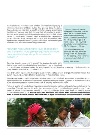37
SECTION 2
moderate levels. In homes where children saw their fathers playing a
role in domestic and childcare duties, they grew up doing the same.
Respondents were most likely to recall their fathers playing a role in care
for children; they were least likely to recall their fathers playing a role in
fetching water. More than half of respondents reported that their fathers
‘never’ or ‘hardly ever’ prepared food, washed clothes, cleaned the
house or fetched water. Nearly all respondents both women and men,
reported that they had been taught to participate in the entire range of
domestic tasks (included in the survey) as children.
“Younger men with a higher level of education
and those with more gender-equitable attitudes
are more likely to participate in domestic
activities.”
This may explain young men’s support for sharing domestic work.
Women were much more likely to have been taught how to cook food
and slightly more have been taught the remainder of the tasks. However, upward of 77% of men reported
being taught these particular household tasks.
Men and women report somewhat higher levels of men’s participation in a range of household tasks in their
current household compared to their experiences in their childhood home.
The tasks men report participating in most are those traditionally associated with men such as paying bills and
repairing the house. However, many men also reported playing an ‘equal’, ‘greater’ or more modest role in
duties traditionally seen as women’s work, such as fetching firewood and water.
Further, a quarter of men believe they play an equal or greater part in washing clothes and cleaning the
house (see Figure 4). For most domestic tasks women report men’s participation as lower than men’s own
reports. It is likely that a man perceives his occasional contribution to be more significant than his female
partner believes them to be. Younger men, men with higher educational levels and men who hold higher
levels of gender-equitable attitudes were more likely to report participating in household domestic activities.
‘Like my husband if I go to
work and come back late, he
helps me to cook and wash
the clothes in the laundry
room. And if I ask him to stop,
he will say I should go and
rest because I am very tired’
(married woman, caterer, age
38, Port Harcourt in Rivers).
‘Me and my brothers and
sisters do the work, my sisters
sweep, wash the dishes and
do the cooking, while we fetch
water and wash clothes.’
Young man, Borno
 