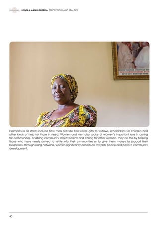 40
BEING A MAN IN NIGERIA: PERCEPTIONS AND REALITIES
Examples in all states include how men provide free water, gifts to widows, scholarships for children and
other kinds of help for those in need. Women and men also spoke of women’s important role in caring
for communities, enabling community improvements and caring for other women. They do this by helping
those who have newly arrived to settle into their communities or to give them money to support their
businesses. Through using networks, women significantly contribute towards peace and positive community
development.  
 