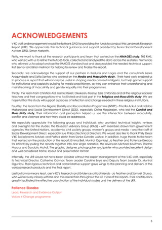 5
ACKNOWLEDGEMENTS
V4C staff and management would like to thank DFID for providing the funds to conduct this Landmark Research
Report (LRR). We appreciate the technical guidance and support provided by Senior Social Development
Adviser, DFID, Simon Narbeth.
Firstly, we want to thank all the research participants and team that worked on the NiMAGES study: TNS RMS,
who worked with us to refine the IMAGES tools, collected and analysed the data  across the six states; Promundo
who allowed us to adapt and use the IMAGES standard tool and also provided the needed technical support;
Ruti Levtov and Brian Heilman for helping to review and finalize the report.
Secondly, we acknowledge the support of our partners in Kaduna and Lagos and the consultants Lanre
Arogundade and Sofia Santos who worked on the Media and Masculinity study.  Their hard work enabled us
to produce a report that will not only be useful in shaping media content in Nigeria, but help garner support
for institutional and capacity building for media practitioners, so they can enhance their understanding and
mainstreaming of masculinity and gender equality into their programmes.
Thirdly, the team from Christian Aid, Islamic Relief, Okekearu Ifeanyi, Ezra Chitando and all the religious leaders/
teachers and their congregations who facilitated and took part in the Religious and Masculinity study. We are
hopeful that the study will support a process of reflection and change needed in these religious institutions.
Fourthly, the team from the Nigeria Stability and Reconciliation Programme (NSRP) - Priscilla Ankut and Habiba
Makanjuola and Social Development Direct (SDD), especially Chitra Nagarajan, who led the Conflict and
Masculinity study. Their information and perception helped us see the intersection between masculinity,
conflict and violence and how they could be addressed.   
We especially appreciate the following groups and individuals who provided technical insights, reviews
and oversights for the studies; the Research Advisory Group (RAG) – with members drawn from government
agencies, the United Nations, academia, civil society groups, women’s groups and media – and the staff of
Social Development Direct, especially Sue Philips (Technical Director). We would also like to thank Philly Desai
V4C Social norms Adviser, and Patrick Welsh from Sonke Gender Justice. In addition, huge thanks to the team
that worked on the production of the report; Emma Bell, Munirat Ogunlayi, Jo Feather and Patience Ekeoba
for effectively pulling the reports together into one single narrative, the reviewers Michael Kaufman, Rachel
Marcus and Saudatu Mahdi. The graphic designer, photographer and printer who provided excellent design  
and well considered frame, layout and presentation format.
Internally, the LRR would not have been possible without the expert management of the V4C staff, especially
its Technical Director, Catherine Gaynor; Team Leader Caroline Enye and Deputy Team Leader Dr. Munirat
Ogunlayi. Their rigorous technical and administrative support gave wings to the planning and delivery of the
various research products and the final report.
Last but by no means least, are V4C’s Research and Evidence critical friends - Jo Feather and Samuel Oruruo,
who worked very closely with me and the researchers throughout the life cycle of the reports. Their contributions
greatly facilitated the effective coordination of the individual studies and the delivery of the LRR.  
Patience Ekeoba
Lead, Research and Evidence Output
Voices 4 Change programme
 