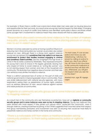 43
SECTION 3
For example, in Rivers there is conflict over scarce land where older men were seen as misusing resources
and opportunities for their own ends. As a result some young men had lost respect for their elders. Changing
power dynamics as a result of conflict and violence was identified, particularly in Borno and Rivers where
some younger men’s involvement in violence meant they were viewed with fear by older people.
“Respondents discussed community level violence in the context of marked
inequality, poverty, unemployment and injustice placing pressure on young
men to act in violent ways.”
Women’s incomes were seen by some as having a positive influence in
reducing men’s financial burdens but women as providers also added
pressure on men. Although there is a strong norm against violence
young men recognised that sometimes their only option in an insecure
environment to protect their families involved engaging in criminal
and sometimes violent activities. (Section 4 highlights the high levels of
crime in the six states covered by NiMAGES). They expressed empathy
for young men’s lack of choice in this regard, generally viewing men
who stayed at home to avoid violence as ‘acting like women’ and
so not earning respect from women and men of the household and
community. This illustrates how negative views of women and their roles
can reinforce masculinities that lead to violence.
There is a distinct perceived lack of action on the part of state and
national governments in improving people’s lives in communities. There
was similar disillusionment with national security agencies, with many
respondents seeing them as perpetrators of human rights violations
such as arbitrary detention of men, sexual violence against women
and weak protectors of communities.
“Vigilante or community security groups are in some instances seen as key
to stopping violence.”
As a result men in the community who see themselves as protectors, have set up vigilante or community
security groups and in some instances were seen as key to stopping violence. Young men believed they
were treated with more respect if they joined such groups which ‘protected the community’, even if
through violence, creating incentives for joining. In fact others suggested that it was fear rather than respect
that group membership prompted, and involvement was seen as ensuring men would be more likely to
perpetrate violence and harass women in the home and community.
“There is a noticeable shift from elders or traditional leaders solving
community problems, to them being addressed by police or vigilante
groups.”
“In most cases, if I can access
police and I know you are
misbehaving, I will show my
power by calling on police to
arrest you. Also if you offend
me, all I have to do is buy boys
in the community marijuana or
alcohol and they will deal with
you. Afterwards, you will give
me respect when you see me
on the street.”  
Married man, age 39, Agege,
Lagos
 