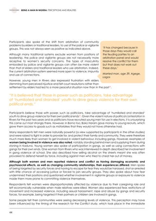 44
BEING A MAN IN NIGERIA: PERCEPTIONS AND REALITIES
Participants also spoke of the shift from arbitration of community
problems by elders or traditional leaders, to use of the police or vigilante
groups. This was not always seen as positive as indicated above.
Although many traditional systems exclude women from positions of
leadership, the police and vigilante groups are not necessarily more
receptive to women’s security concerns. The types of masculinity
embodied by police and vigilante groups can often be more violent
than that of elders and traditional leaders who use arbitration. Indeed,
the current arbitration system seemed more open to violence, impunity
and use of connections.
However, young men in Rivers also expressed frustration with elders
stemming from perceived injustice and felt court resolutions rather than
settlement by elders had led to a more peaceful situation now than in the past39
.
“It is believed that those in power such as politicians, take advantage
of ‘humiliated and stranded’ youth to drive group violence for their own
political ends.”
Participants believe those with power, such as politicians, take advantage of ‘humiliated and stranded‘
youth to drive group violence for their own political ends40
. Given the violent nature of political contestation in
Rivers for the past two years and as politicians have recruited young men for use in elections, it is unsurprising
this came out most strongly there. However, in Borno too, Boko Haram gave money to young recruits, which
gave them access to goods such as motorbikes that they would not have otherwise had.
Many respondents felt men were naturally powerful (a view supported by participants in the other studies)
and were raised to fight in order to provide for, and protect their family and community. They were therefore
much more likely than women to get involved in violent behaviour, including gangs. However, examples of
women being involved in violence was also noted, notably standing behind men and supplying them during
stoning in Kaduna. Young women also spoke of participation in gangs, as well as using connections with
gangs for their own ends. One woman from Rivers who was interviewed in-depth described her involvement
in gang violence at school. She also described how selling alcohol on the streets meant she was often
provoked to defend herself by force, including against men who tried to cheat her out of money.
Although both women and men reported violence and conflict as having damaging economic and
psychosocial effects, as well as changing community relationships, their experiences differed. Men spoke
of being targeted by security forces and having to escape for fear they would be harassed, shot or arrested
with little chance of accessing justice or forced to join security groups. They also spoke about how fear
undermined their positions and questioned whether involvement in vigilante groups or exposure to violence
made them more prone to committing violence themselves.
Respondents felt women were disproportionately affected by violence due to their caregiving role and
left economically vulnerable when male relatives were killed. Women also experienced fear, restrictions of
movement and increased violence, including sexual harassment, rape and abuse by gangs and security
forces, for example, being targeted if their partners or children are involved in gangs.
Some people felt their communities were seeing decreasing levels of violence. This perception may have
been influenced by the timing of the research for the Conflict study, which took place in the immediate
‘It has changed because in
those days they would call
the feuding parties to an
arbitration panel and would
resolve the conflict for them
but that does not work out
these days.’
Married man, age 39, Agege,
Lagos
 
